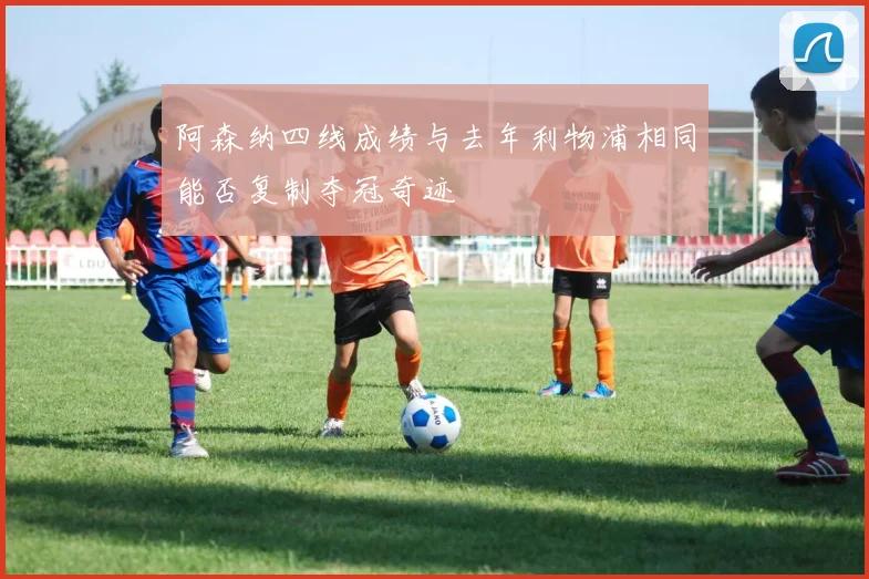 阿森纳四线成绩与去年利物浦相同能否复制夺冠奇迹