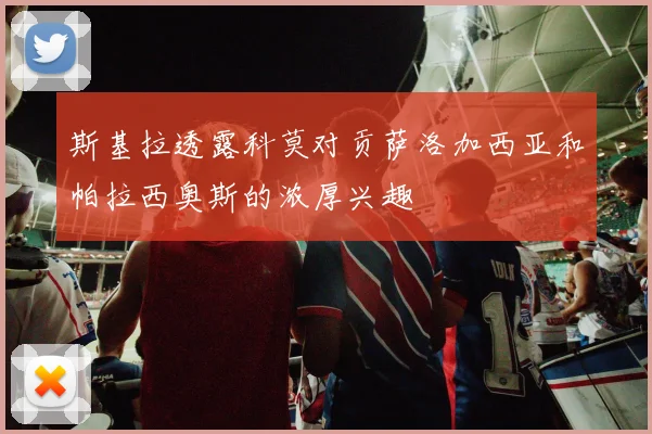 斯基拉透露科莫对贡萨洛加西亚和帕拉西奥斯的浓厚兴趣