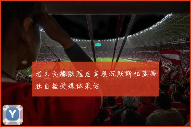尤文无缘欧冠后高层沉默斯帕莱蒂独自接受媒体采访