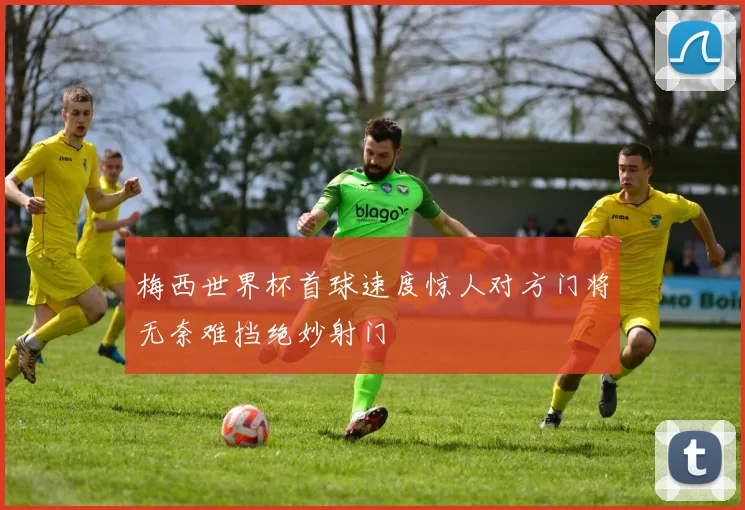 梅西世界杯首球速度惊人对方门将无奈难挡绝妙射门