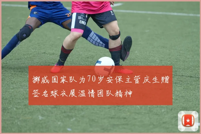 挪威国家队为70岁安保主管庆生赠签名球衣展温情团队精神