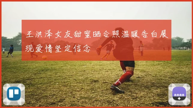 王洪泽女友甜蜜晒合照温暖告白展现爱情坚定信念