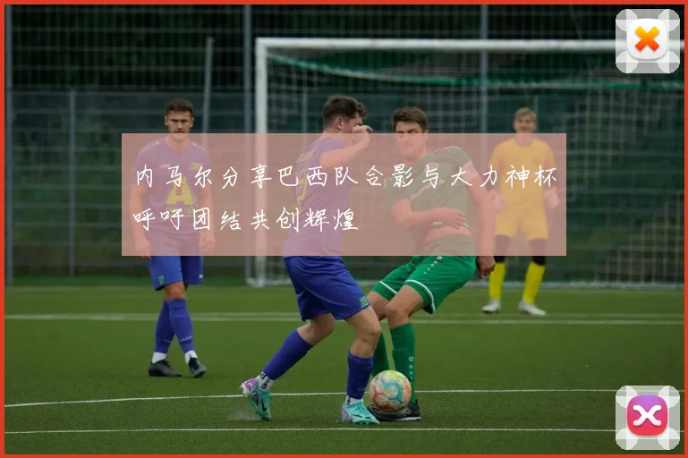 内马尔分享巴西队合影与大力神杯呼吁团结共创辉煌