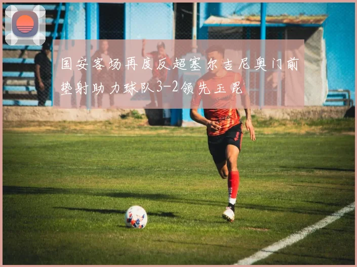 国安客场再度反超塞尔吉尼奥门前垫射助力球队3-2领先玉昆