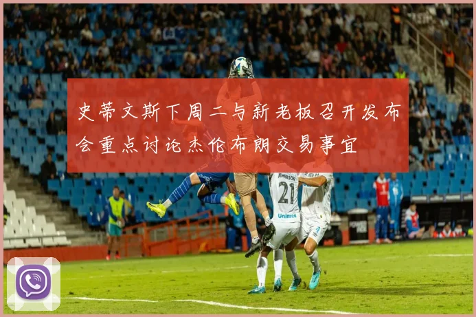 史蒂文斯下周二与新老板召开发布会重点讨论杰伦布朗交易事宜