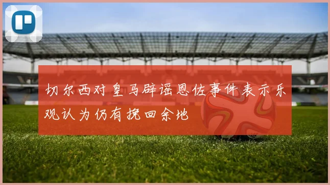 切尔西对皇马辟谣恩佐事件表示乐观认为仍有挽回余地