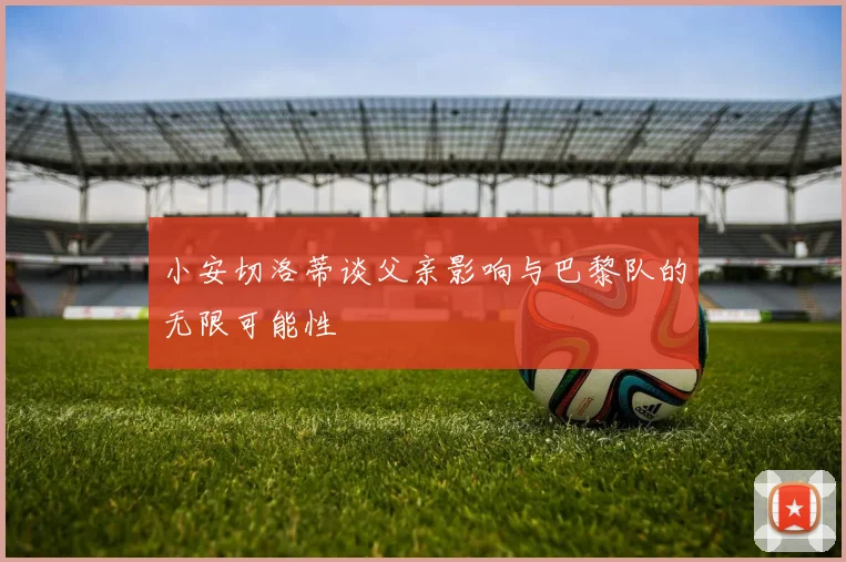 小安切洛蒂谈父亲影响与巴黎队的无限可能性