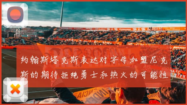 约翰斯塔克斯表达对字母加盟尼克斯的期待拒绝勇士和热火的可能性