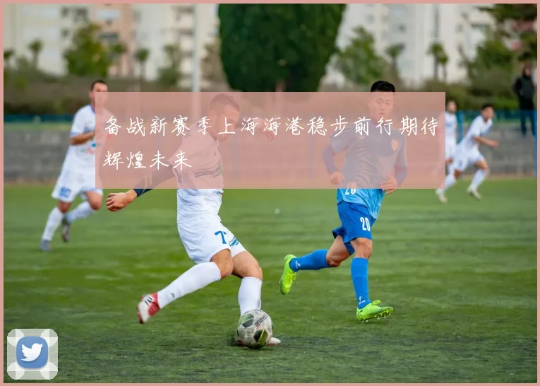 备战新赛季上海海港稳步前行期待辉煌未来