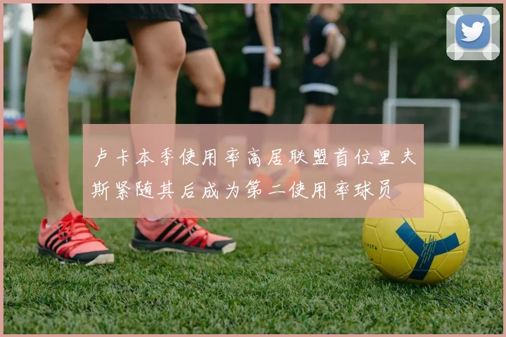 卢卡本季使用率高居联盟首位里夫斯紧随其后成为第二使用率球员