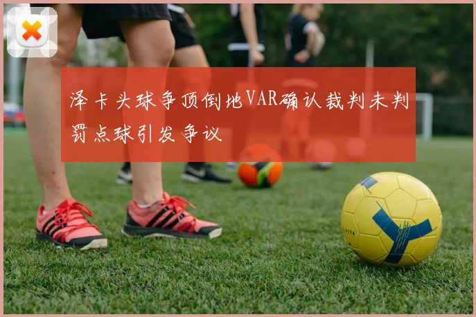 泽卡头球争顶倒地VAR确认裁判未判罚点球引发争议