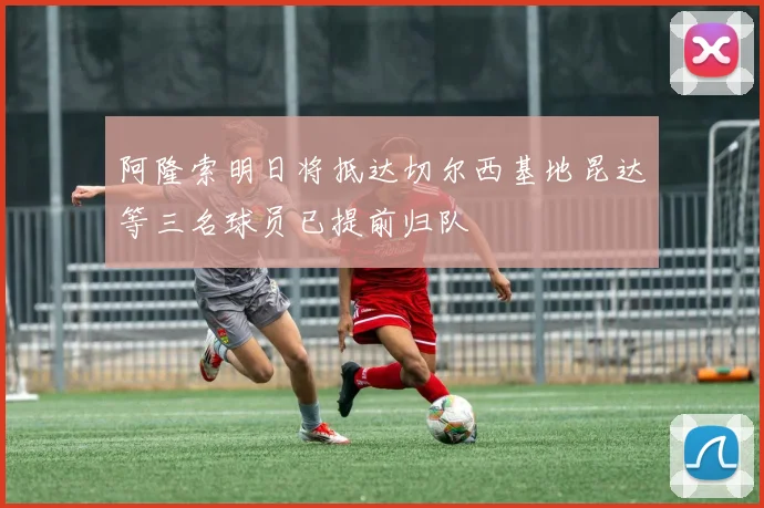 阿隆索明日将抵达切尔西基地昆达等三名球员已提前归队