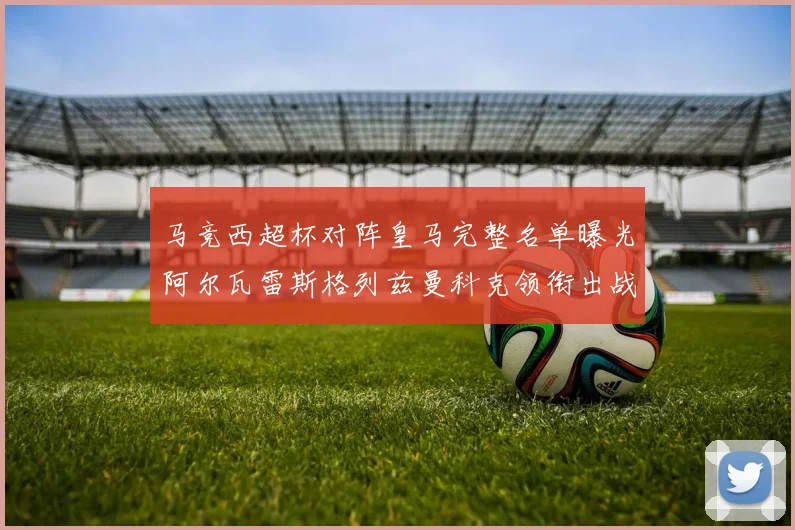 马竞西超杯对阵皇马完整名单曝光阿尔瓦雷斯格列兹曼科克领衔出战